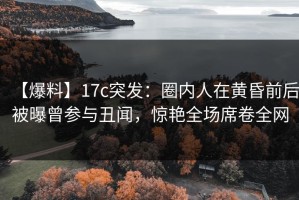 【爆料】17c突发：圈内人在黄昏前后被曝曾参与丑闻，惊艳全场席卷全网