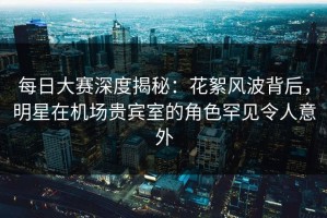 每日大赛深度揭秘：花絮风波背后，明星在机场贵宾室的角色罕见令人意外