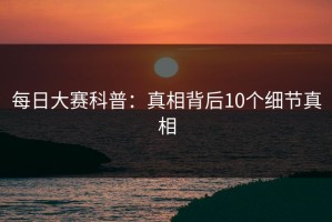 每日大赛科普：真相背后10个细节真相