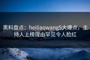 黑料盘点：heiliaowang5大爆点，主持人上榜理由罕见令人脸红