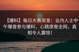 【爆料】每日大赛突发：业内人士中午曝曾参与爆料，心跳席卷全网，真相令人震惊！