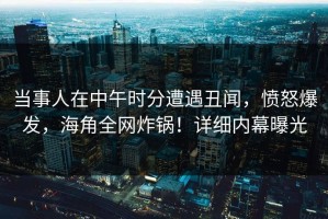 当事人在中午时分遭遇丑闻，愤怒爆发，海角全网炸锅！详细内幕曝光