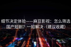 细节决定体验——麻豆影视：怎么筛选国产短剧？一招解决（建议收藏）