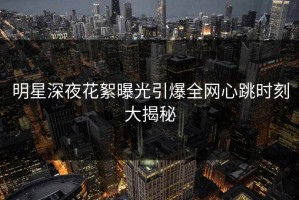 明星深夜花絮曝光引爆全网心跳时刻大揭秘