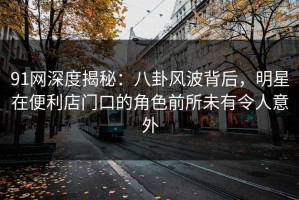 91网深度揭秘：八卦风波背后，明星在便利店门口的角色前所未有令人意外