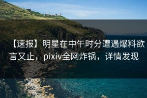 【速报】明星在中午时分遭遇爆料欲言又止，pixiv全网炸锅，详情发现