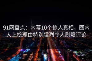 91网盘点：内幕10个惊人真相，圈内人上榜理由特别猛烈令人刷爆评论