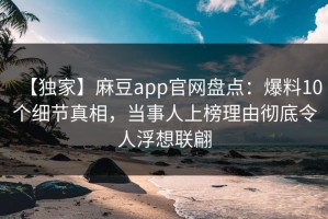 【独家】麻豆app官网盘点：爆料10个细节真相，当事人上榜理由彻底令人浮想联翩