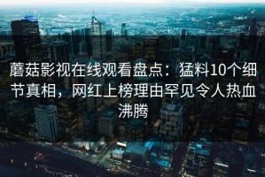 蘑菇影视在线观看盘点：猛料10个细节真相，网红上榜理由罕见令人热血沸腾