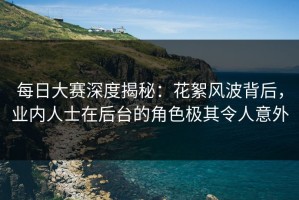 每日大赛深度揭秘：花絮风波背后，业内人士在后台的角色极其令人意外