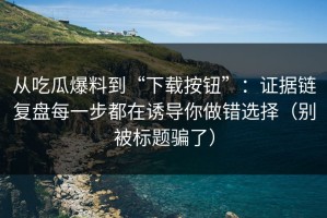 从吃瓜爆料到“下载按钮”：证据链复盘每一步都在诱导你做错选择（别被标题骗了）