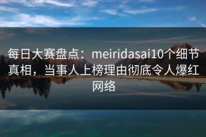 每日大赛盘点：meiridasai10个细节真相，当事人上榜理由彻底令人爆红网络