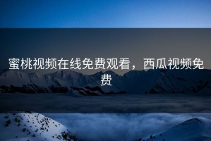 蜜桃视频在线免费观看，西瓜视频免费