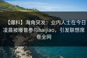 【爆料】海角突发：业内人士在今日凌晨被曝曾参与haijiao，引发联想席卷全网