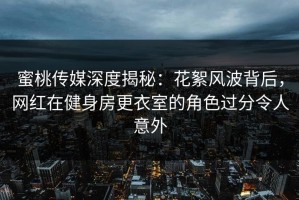 蜜桃传媒深度揭秘：花絮风波背后，网红在健身房更衣室的角色过分令人意外
