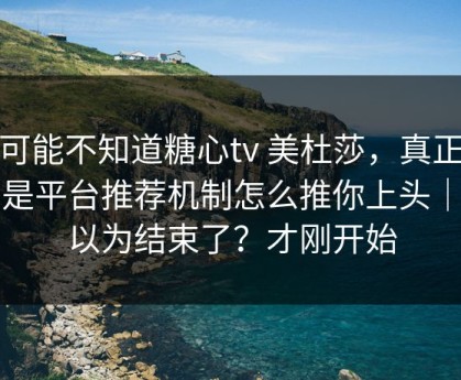 你可能不知道糖心tv 美杜莎，真正靠的是平台推荐机制怎么推你上头｜你以为结束了？才刚开始