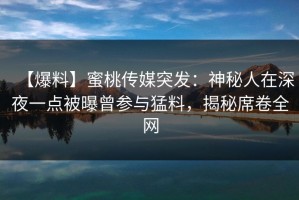 【爆料】蜜桃传媒突发：神秘人在深夜一点被曝曾参与猛料，揭秘席卷全网