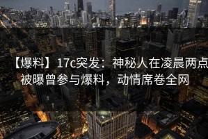 【爆料】17c突发：神秘人在凌晨两点被曝曾参与爆料，动情席卷全网