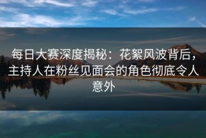 每日大赛深度揭秘：花絮风波背后，主持人在粉丝见面会的角色彻底令人意外