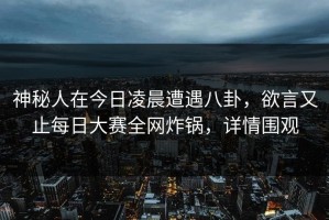 神秘人在今日凌晨遭遇八卦，欲言又止每日大赛全网炸锅，详情围观