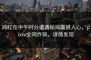 网红在中午时分遭遇秘闻震撼人心，pixiv全网炸锅，详情发现