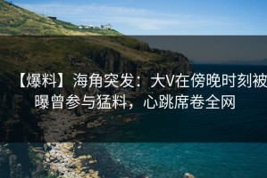 【爆料】海角突发：大V在傍晚时刻被曝曾参与猛料，心跳席卷全网
