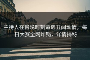 主持人在傍晚时刻遭遇丑闻动情，每日大赛全网炸锅，详情揭秘