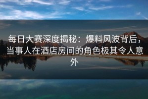 每日大赛深度揭秘：爆料风波背后，当事人在酒店房间的角色极其令人意外