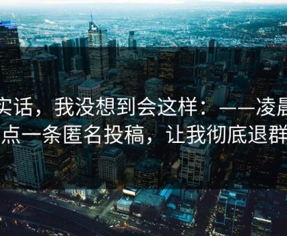 说实话，我没想到会这样：——凌晨两点一条匿名投稿，让我彻底退群