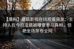 【爆料】蘑菇影视在线观看突发：主持人在今日凌晨被曝曾参与真相，惊艳全场席卷全网