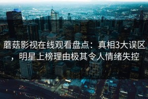 蘑菇影视在线观看盘点：真相3大误区，明星上榜理由极其令人情绪失控