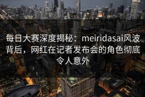 每日大赛深度揭秘：meiridasai风波背后，网红在记者发布会的角色彻底令人意外