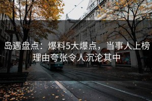 岛遇盘点：爆料5大爆点，当事人上榜理由夸张令人沉沦其中