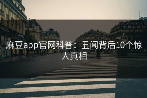 麻豆app官网科普：丑闻背后10个惊人真相