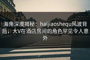 海角深度揭秘：haijiaoshequ风波背后，大V在酒店房间的角色罕见令人意外