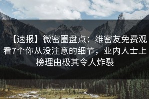 【速报】微密圈盘点：维密友免费观看7个你从没注意的细节，业内人士上榜理由极其令人炸裂