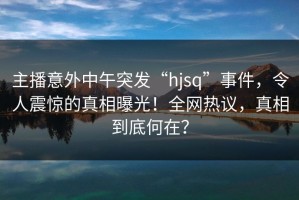 主播意外中午突发“hjsq”事件，令人震惊的真相曝光！全网热议，真相到底何在？