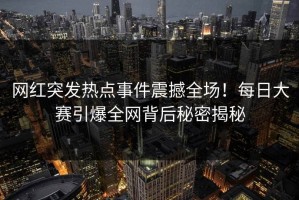 网红突发热点事件震撼全场！每日大赛引爆全网背后秘密揭秘
