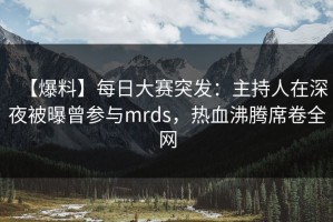 【爆料】每日大赛突发：主持人在深夜被曝曾参与mrds，热血沸腾席卷全网