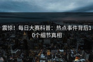 震惊！每日大赛科普：热点事件背后10个细节真相