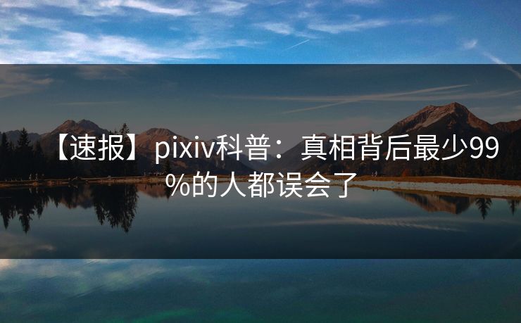 【速报】pixiv科普:真相背后最少99%的人都误会了 【速报】pixiv科普:真相背后最少99%的人都误会了