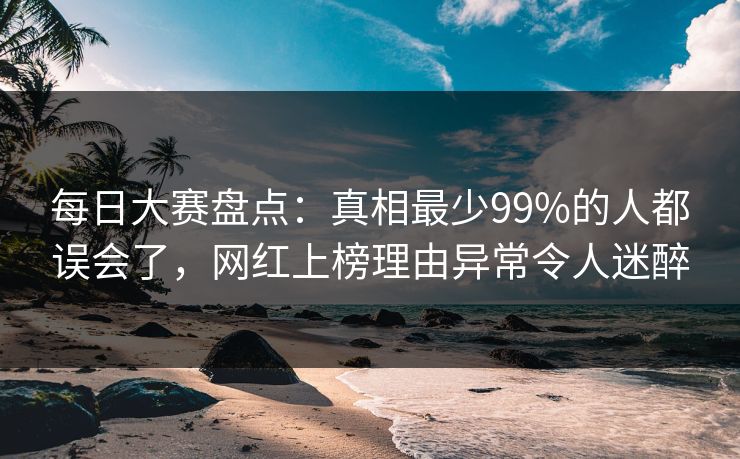 每日大赛盘点：真相最少99%的人都误会了，网红上榜理由异常令人迷醉
