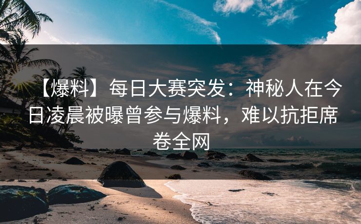 【爆料】每日大赛突发：神秘人在今日凌晨被曝曾参与爆料，难以抗拒席卷全网