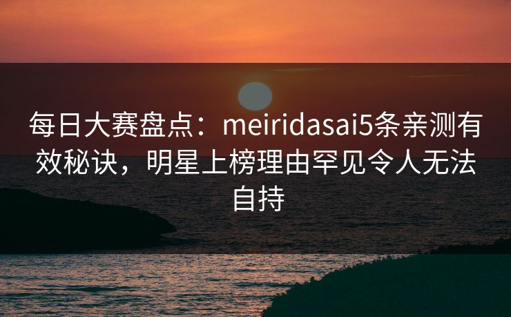 每日大赛盘点:meiridasai5条亲测有效秘诀,明星上榜理由罕见令人无法自持 每日大赛盘点:meiridasai5条亲测有效秘诀,明星上榜理由罕见令人无法自持