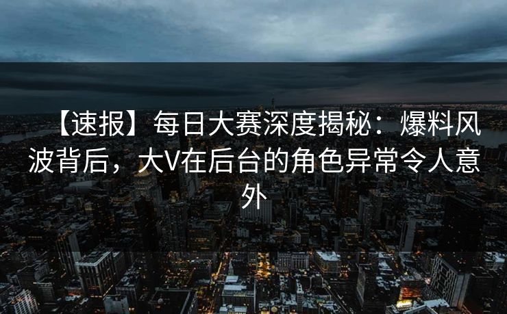 【速报】每日大赛深度揭秘:爆料风波背后,大V在后台的角色异常令人意外 【速报】每日大赛深度揭秘:爆料风波背后,大V在后台的角色异常令人意外