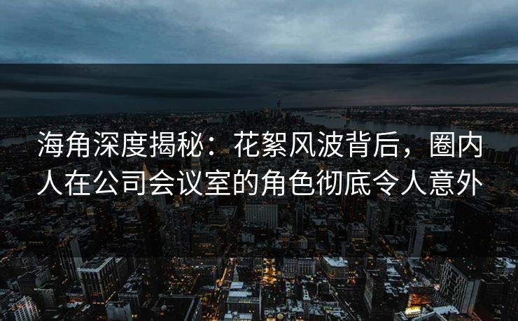 海角深度揭秘：花絮风波背后，圈内人在公司会议室的角色彻底令人意外