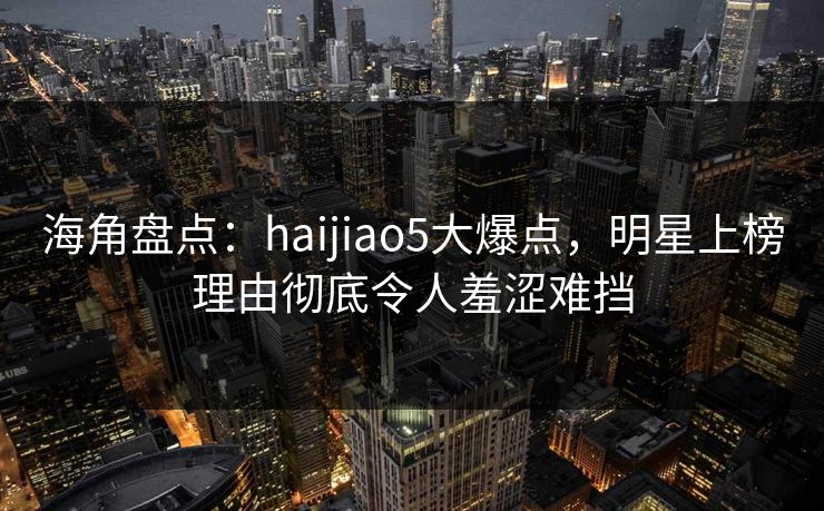 海角盘点:haijiao5大爆点,明星上榜理由彻底令人羞涩难挡 海角盘点:haijiao5大爆点,明星上榜理由彻底令人羞涩难挡