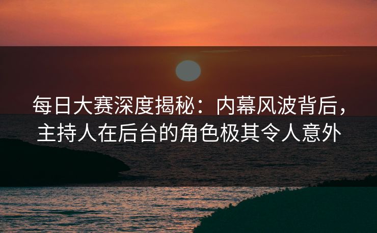 每日大赛深度揭秘:内幕风波背后,主持人在后台的角色极其令人意外 每日大赛深度揭秘:内幕风波背后,主持人在后台的角色极其令人意外