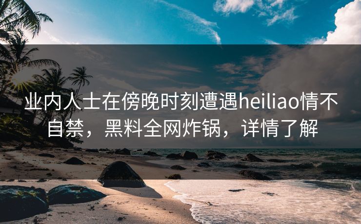 业内人士在傍晚时刻遭遇heiliao情不自禁,黑料全网炸锅,详情了解 业内人士在傍晚时刻遭遇heiliao情不自禁,黑料全网炸锅,详情了解