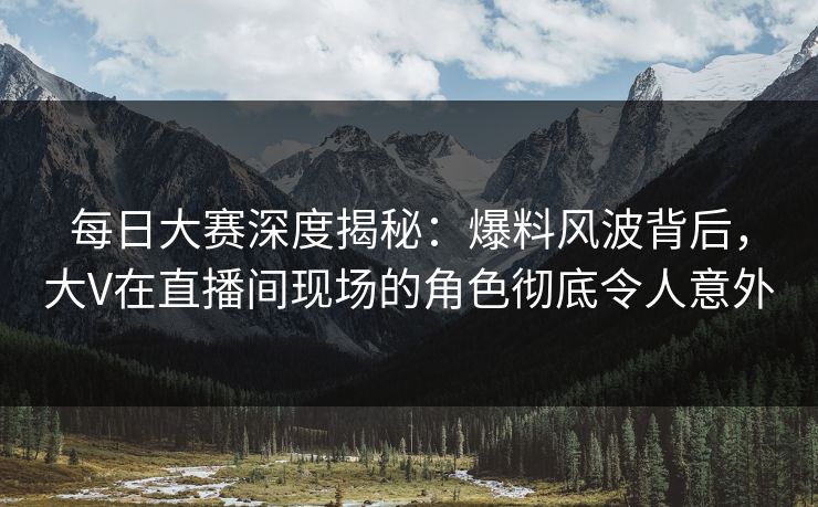 每日大赛深度揭秘：爆料风波背后，大V在直播间现场的角色彻底令人意外